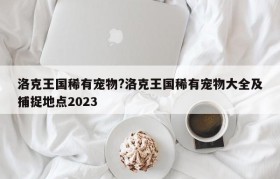 洛克王国稀有宠物?洛克王国稀有宠物大全及捕捉地点2023